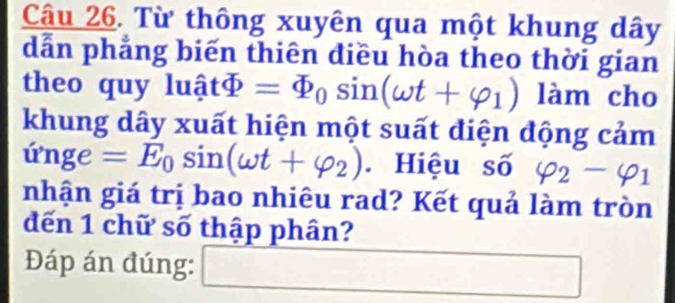 Từ thông xuyên qua một khung dây 
dẫn phẳng biến thiên điều hòa theo thời gian 
theo quy ln hat atPhi =varPhi _0sin (omega t+varphi _1) làm cho 
khung dây xuất hiện một suất điện động cảm 
ứnge =E_0sin (omega t+varphi _2) Hiệu số varphi _2-varphi _1
nhận giá trị bao nhiêu rad? Kết quả làm tròn 
đến 1 chữ số thập phân? 
Đáp án đúng: □