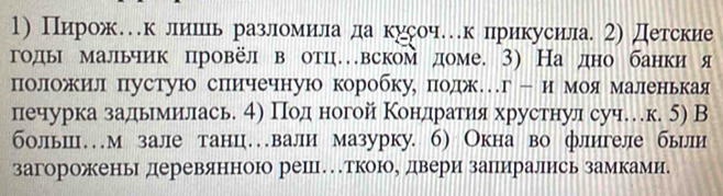 Пирож…к лишииь разломила да кусоч…к прикусила 2) Детские 
годыι мальчик цровёл в отцевском доме. 3) На дно банки я 
положил пустую спичечную коробку, подж…г- и моя маленькая 
печурка задьемеиίлась 4η Поденогой Κонηдηрагиηя хрустнул суч…к. 5) В 
больш…м зале танц…вали мазурку. 6) Окна во флигеле были 
загороженьг деревянноюо решцеткоюое двери занирались замкамие