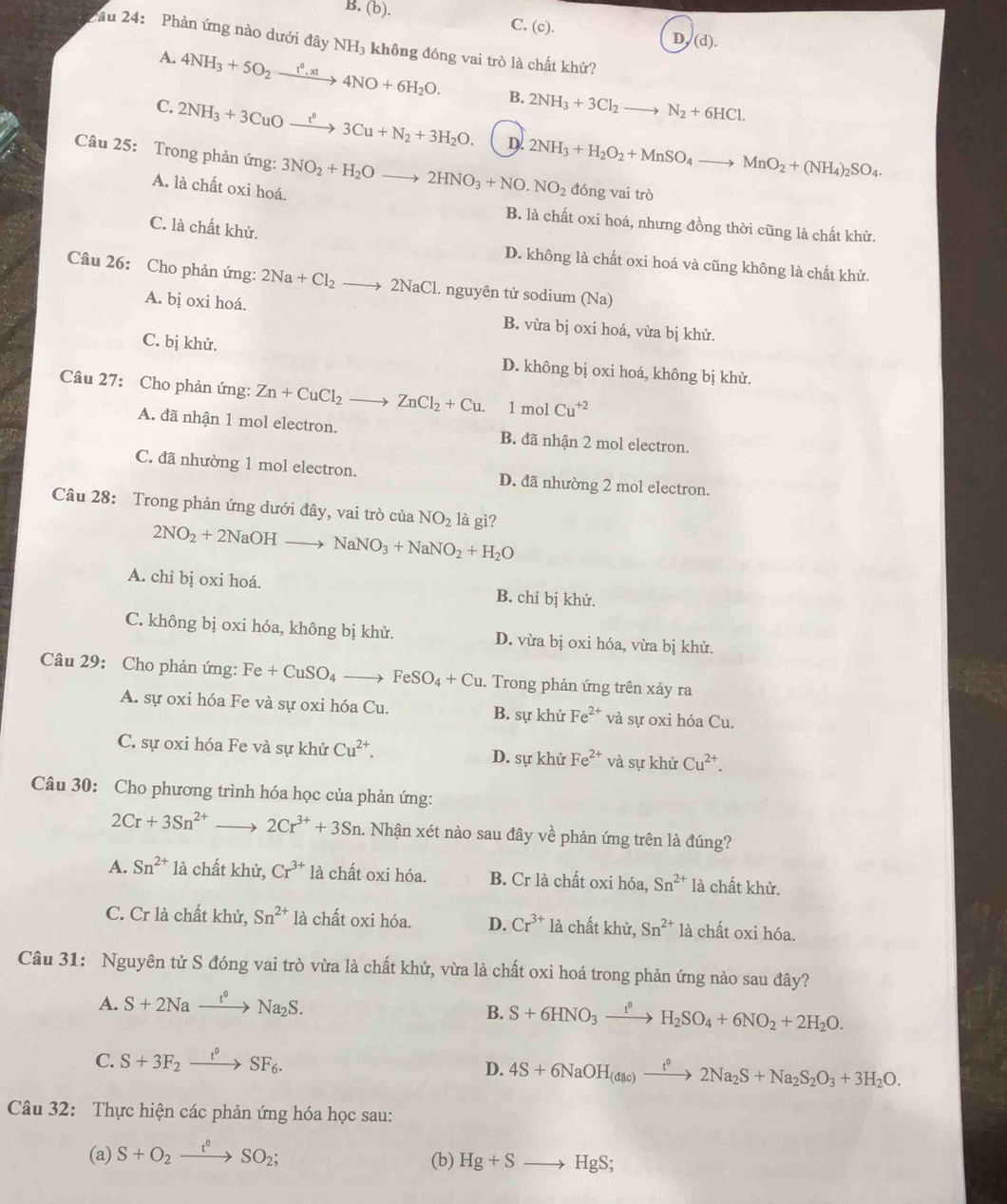 B. (b). C. (c). D, (d).
ầu 24: Phản ứng nào dưới đây NH_3 không đóng vai trò là chất khử?
A. 4NH_3+5O_2xrightarrow t^0,xt4NO+6H_2O. B. 2NH_3+3Cl_2to N_2+6HCl.
C. 2NH_3+3CuOxrightarrow t°3Cu+N_2+3H_2O. D. 2NH_3+H_2O_2+MnSO_4to MnO_2+(NH_4)_2SO_4.
Câu 25: Trong phản ứng: 3NO_2+H_2Oto 2HNO_3+NO.NO_2 đóng vai trò
A. là chất oxi hoá.
B. là chất oxi hoá, nhưng đồng thời cũng là chất khử.
C. là chất khử.
D. không là chất oxi hoá và cũng không là chất khử.
Câu 26: Cho phản ứng: 2Na+Cl_2to 2NaCl. nguyên tử sodium (Na)
A. bị oxi hoá. B. vừa bị oxi hoá, vừa bị khử.
C. bị khử.
D. không bị oxi hoá, không bị khử.
Câu 27: Cho phản ứng: Zn+CuCl_2 to ZnCl_2+Cu. 1 mol Cu^(+2)
A. đã nhận 1 mol electron. B. đã nhận 2 mol electron.
C. đã nhường 1 mol electron. D. đã nhường 2 mol electron.
Câu 28: Trong phản ứng dưới đây, vai trò của NO_2 là gì?
2NO_2+2NaOH to NaNO_3+NaNO_2+H_2O
A. chỉ bị oxi hoá. B. chỉ bị khử.
C. không bị oxi hóa, không bị khử. D. vừa bị oxi hóa, vừa bị khử.
Câu 29: Cho phản ứng: Fe+CuSO_4 _ i FeSO_4+Cu. Trong phản ứng trên xảy ra
A. sự oxi hóa Fe và sự oxi hóa Cu. B. sự khử Fe^(2+) và sự oxi hóa Cu.
C. sự oxi hóa Fe và sự khử Cu^(2+). D. sự khử Fe^(2+) và sự khử Cu^(2+).
Câu 30: Cho phương trình hóa học của phản ứng:
2Cr+3Sn^(2+) ) 2Cr^(3+)+3Sn 1. Nhận xét nào sau đây về phản ứng trên là đúng?
A. Sn^(2+) là chất khử, Cr^(3+) là chất oxi hóa. B. Cr là chất oxi hóa, Sn^(2+) là chất khử.
C. Cr là chất khử, Sn^(2+) là chất oxi hóa. D. Cr^(3+) là chất khử, Sn^(2+) là chất oxi hóa.
Câu 31: Nguyên tử S đóng vai trò vừa là chất khử, vừa là chất oxi hoá trong phản ứng nào sau đây?
A. S+2Naxrightarrow t°Na_2S.
B. S+6HNO_3xrightarrow t^0H_2SO_4+6NO_2+2H_2O.
C. S+3F_2xrightarrow t°SF_6.
D. 4S+6NaOH_(dac)xrightarrow t^02Na_2S+Na_2S_2O_3+3H_2O.
Câu 32: Thực hiện các phản ứng hóa học sau:
(a) S+O_2xrightarrow t°SO_2;
(b) Hg+Sto HgS;