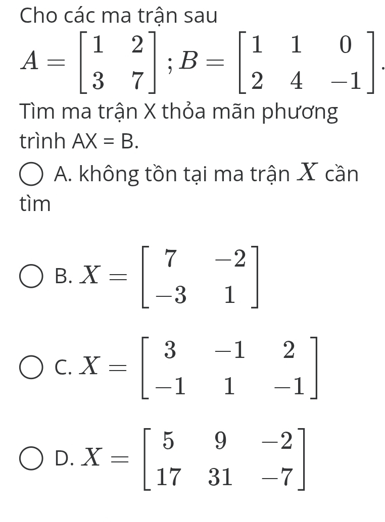 Cho các ma trận sau
A=beginbmatrix 1&2 3&7endbmatrix; B=beginbmatrix 1&1&0 2&4&-1endbmatrix. 
Tìm ma trận X thỏa mãn phương
trình AX=B.
A. không tồn tại ma trận X cần
tìm
B. X=beginbmatrix 7&-2 -3&1endbmatrix
C. X=beginbmatrix 3&-1&2 -1&1&-1endbmatrix
D. X=beginbmatrix 5&9&-2 17&31&-7endbmatrix