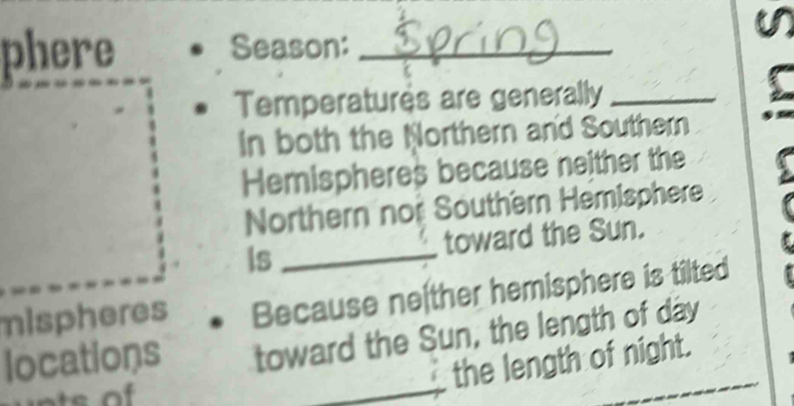 a 
phere Season:_ 
Temperatures are generally_ 
In both the Northern and Southern 
Hemispheres because neither the 
Northern noi Southern Hemisphere 
toward the Sun. 
Is_ 
mispheres 
Because ne ther hemisphere is tilted 
locations 
toward the Sun, the length of day 
_the length of night.