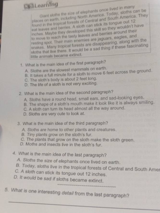 35Learning
Giant sloths the size of elephants once lived in many
places on earth, including North America. Today, sloths can be
found in the tropical forests of Central and South America. They
eat leaves and berries. A sloth can stick its tongue out 12
inches. Maybe they developed this skill so they wouldn't have
to move to reach the tasty leaves and berries around their
resting spot. Their main enemies are jaguars, eagles, and
snakes. Many tropical forests are disappearing, along with the
sloths that live there. It would be a sad thing if these fascinating
little animals became extinct.
1. What is the main idea of the first paragraph?
A. Sloths are the slowest mammals on earth.
B. It takes a full minute for a sloth to move 6 feet across the ground.
C. The sloth's body is about 2 feet long.
D. The life of a sloth is not very exciting.
2. What is the main idea of the second paragraph?
A. Sloths have a round head, small ears, and sad-looking eyes.
B. The shape of a sloth's mouth make it look like it is always smiling.
C. A sloth can turn its head almost all the way around.
D. Sloths are very cute to look at.
3. What is the main idea of the third paragraph?
A. Sloths are home to other plants and creatures.
B. Tiny plants grow on the sloth's fur.
C. The plants that grow on the sloth make the sloth green.
D. Moths and insects live in the sloth's fur.
4. What is the main idea of the last paragraph?
A. Sloths the size of elephants once lived on earth.
B. Today, sloths live in the tropical forests of Central and South Amer
C. A sloth can stick its tongue out 12 inches.
D. It would be sad if sloths became extinct.
_
5. What is one interesting detail from the last paragraph?
_