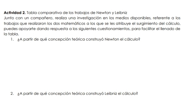 Actividad 2. Tabla comparativa de los trabajos de Newton y Leibniz 
Junto con un compañero, realiza una investigación en los medios disponibles, referente a los 
trabajos que realizaron los dos matemáticos a los que se les atribuye el surgimiento del cálculo, 
puedes apoyarte dando respuesta a los siguientes cuestionamientos, para facilitar el llenado de 
la tabla. 
1. A partir de qué concepción teórica construyó Newton el cálculo? 
2. £A partir de qué concepción teórica construyó Leibniz el cálculo?