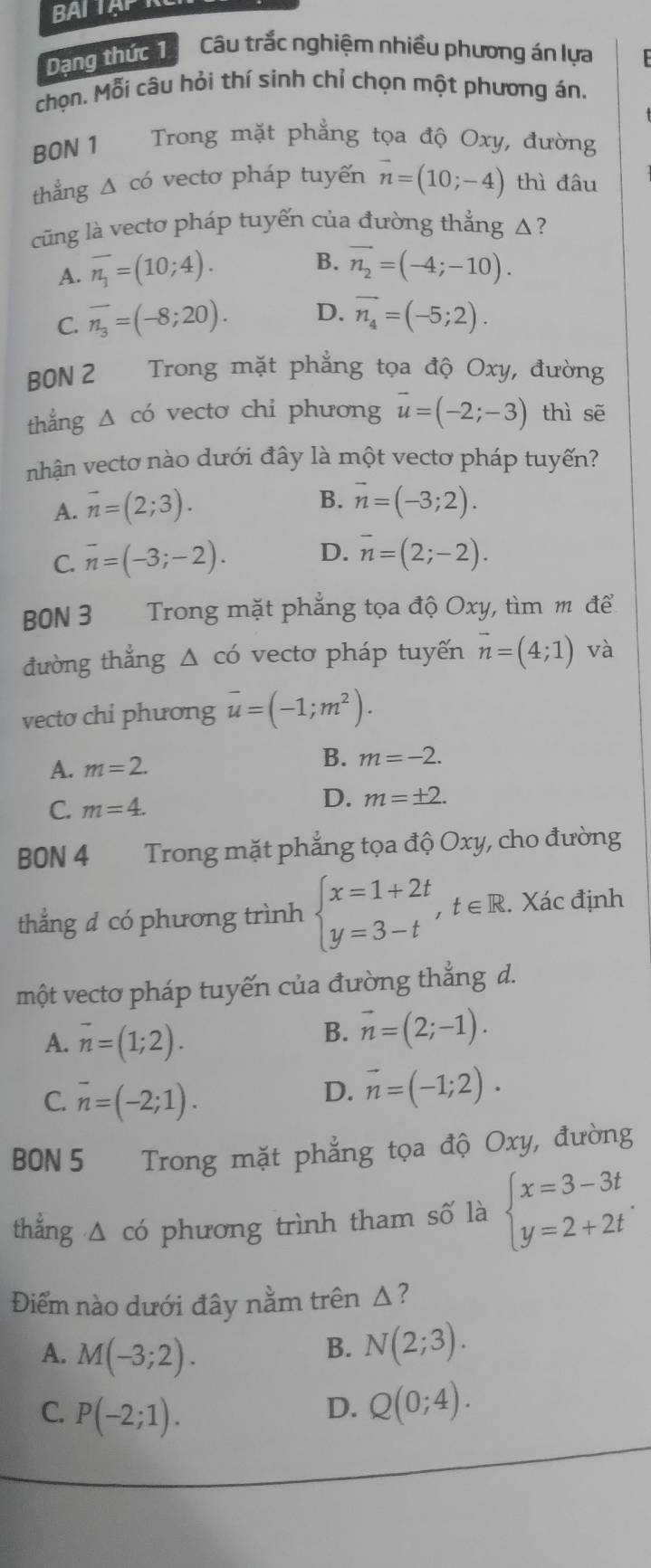 BALTAP
Dạng thức 1 Câu trắc nghiệm nhiều phương án lựa
chọn. Mỗi câu hỏi thí sinh chỉ chọn một phương án.
BON 1 Trong mặt phẳng tọa độ Oxy, đường
thẳng △ cd vectơ pháp tuyến vector n=(10;-4) thì đâu
cũng là vecto pháp tuyến của đường thẳng Δ ?
B.
A. overline n_1=(10;4). vector n_2=(-4;-10).
C. overline n_3=(-8;20). D. vector n_4=(-5;2).
BBN 2 Trong mặt phẳng tọa độ Oxy, đường
thắng Δ có vecto chỉ phương vector u=(-2;-3) thì sē
nhận vectơ nào dưới đây là một vectơ pháp tuyến?
A. overline n=(2;3).
B. overline n=(-3;2).
C. overline n=(-3;-2). D. vector n=(2;-2).
B0N 3 Trong mặt phẳng tọa độ Oxy, tìm m để
đường thẳng △ co vecto pháp tuyến vector n=(4;1) và
vecto chi phương overline u=(-1;m^2).
A. m=2. B. m=-2.
C. m=4.
D. m=± 2.
BON 4 Trong mặt phẳng tọa độ Oxy, cho đường
thắng d có phương trình beginarrayl x=1+2t y=3-tendarray. , , t∈R. Xác định
một vecto pháp tuyến của đường thẳng d.
A. vector n=(1;2).
B. vector n=(2;-1).
C. overline n=(-2;1).
D. vector n=(-1;2).
BON 5 Trong mặt phẳng tọa độ Oxy, đường
thẳng △ có phương trình tham số là beginarrayl x=3-3t y=2+2tendarray. .
Điểm nào dưới đây nằm trên Δ?
A. M(-3;2). N(2;3).
B.
C. P(-2;1).
D. Q(0;4).