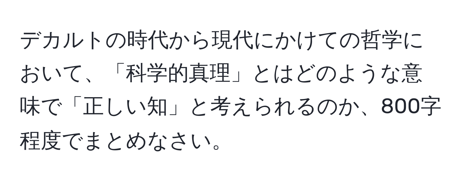 デカルトの時代から現代にかけての哲学において、「科学的真理」とはどのような意味で「正しい知」と考えられるのか、800字程度でまとめなさい。