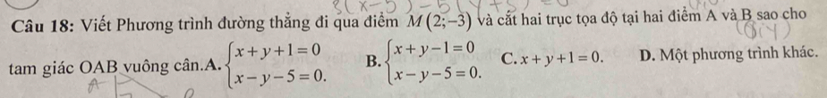 Viết Phương trình đường thẳng đi qua điểm M(2;-3) và cắt hai trục tọa độ tại hai điểm A và B sao cho
tam giác OAB vuông cân.A. beginarrayl x+y+1=0 x-y-5=0.endarray. B. beginarrayl x+y-1=0 x-y-5=0.endarray. C. x+y+1=0. D. Một phương trình khác.