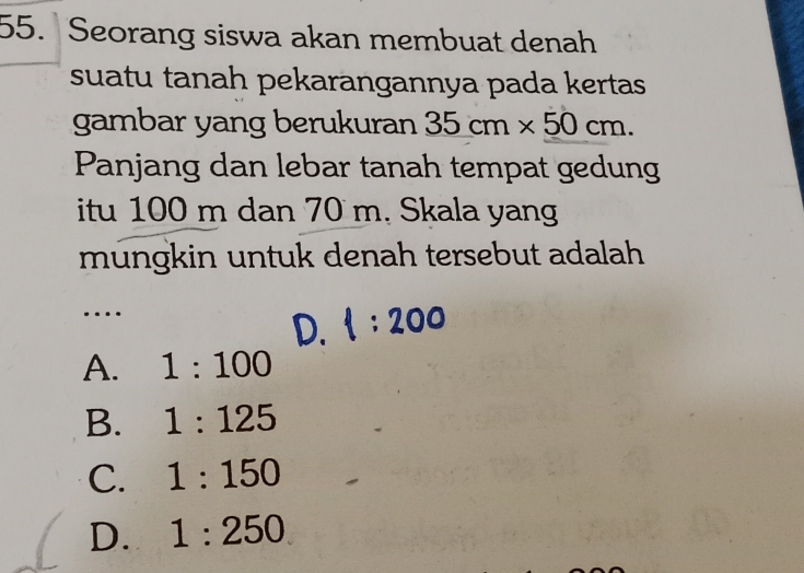 Seorang siswa akan membuat denah
suatu tanah pekarangannya pada kertas 
gambar yang berukuran 35cm* 50cm. 
Panjang dan lebar tanah tempat gedung
itu 100 m dan 70 m. Skala yang
mungkin untuk denah tersebut adalah
…
D. 1:200
A. 1:100
B. 1:125
C. 1:150
D. 1:250