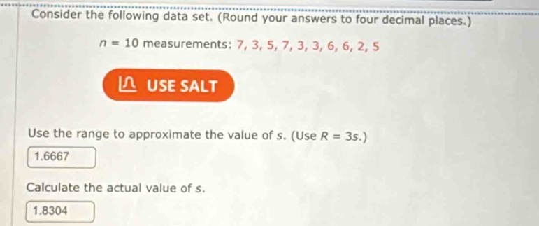 Consider the following data set. (Round your answers to four decimal places.)
n=10 measurements: 7, 3, 5, 7, 3, 3, 6, 6, 2, 5
△ USE SALT 
Use the range to approximate the value of s. (Use R=3s.)
1.6667
Calculate the actual value of s.
1.8304