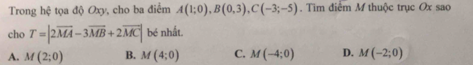 Trong hệ tọa độ Oxy, cho ba điểm A(1;0), B(0,3), C(-3;-5). Tìm điểm M thuộc trục Ox sao
cho T=|2overline MA-3overline MB+2overline MC| bé nhất.
A. M(2;0) B. M(4;0) C. M(-4;0) D. M(-2;0)