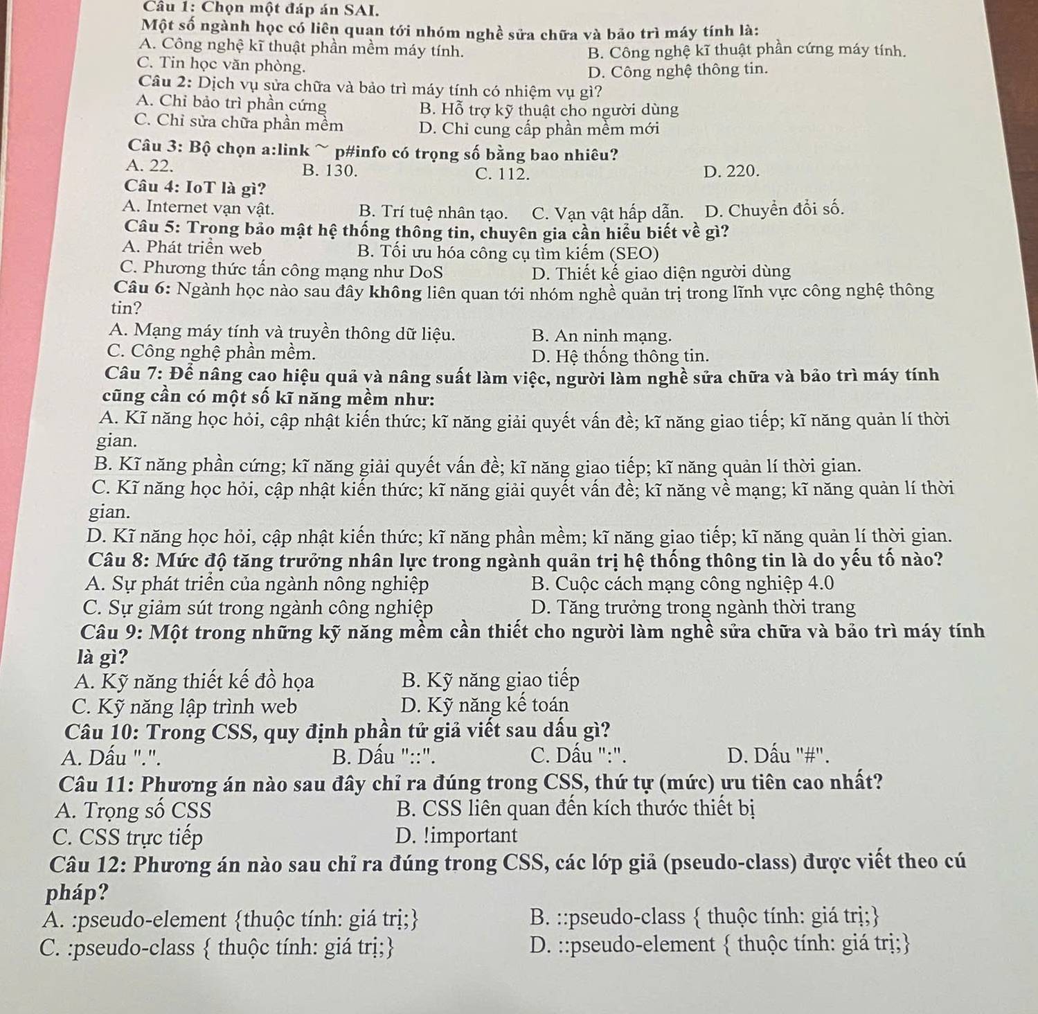 Chọn một đáp án SAI.
Một số ngành học có liên quan tới nhóm nghề sửa chữa và bảo trì máy tính là:
A. Công nghệ kĩ thuật phần mềm máy tính. B. Công nghệ kĩ thuật phần cứng máy tính.
C. Tin học văn phòng.
D. Công nghệ thông tin.
Câu 2: Dịch vụ sửa chữa và bảo trì máy tính có nhiệm vụ gì?
A. Chi bảo trì phần cứng B. Hỗ trợ kỹ thuật cho người dùng
C. Chỉ sửa chữa phần mềm D. Chỉ cung cấp phần mềm mới
Câu 3: Bộ chọn a:link ~ p#info có trọng số bằng bao nhiêu?
A. 22. B. 130. C. 112. D. 220.
Câu 4: IoT là gì?
A. Internet vạn vật. B. Trí tuệ nhân tạo. C. Vạn vật hấp dẫn. D. Chuyển đổi số.
Câu 5: Trong bảo mật hệ thống thông tin, chuyên gia cần hiểu biết về gì?
A. Phát triển web B. Tối ưu hóa công cụ tìm kiếm (SEO)
C. Phương thức tấn công mạng như DoS D. Thiết kế giao diện người dùng
Câu 6: Ngành học nào sau đây không liên quan tới nhóm nghề quản trị trong lĩnh vực công nghệ thông
tin?
A. Mạng máy tính và truyền thông dữ liệu. B. An ninh mạng.
C. Công nghệ phần mềm. D. Hệ thống thông tin.
Câu 7: Để nâng cao hiệu quả và nâng suất làm việc, người làm nghề sửa chữa và bảo trì máy tính
cũng cần có một số kĩ năng mềm như:
A. Kĩ năng học hỏi, cập nhật kiến thức; kĩ năng giải quyết vấn đề; kĩ năng giao tiếp; kĩ năng quản lí thời
gian.
B. Kĩ năng phần cứng; kĩ năng giải quyết vấn đề; kĩ năng giao tiếp; kĩ năng quản lí thời gian.
C. Kĩ năng học hỏi, cập nhật kiến thức; kĩ năng giải quyết vấn đề; kĩ năng về mạng; kĩ năng quản lí thời
gian.
D. Kĩ năng học hỏi, cập nhật kiến thức; kĩ năng phần mềm; kĩ năng giao tiếp; kĩ năng quản lí thời gian.
Câu 8: Mức độ tăng trưởng nhân lực trong ngành quản trị hệ thống thông tin là do yếu tố nào?
A. Sự phát triển của ngành nông nghiệp B. Cuộc cách mạng công nghiệp 4.0
C. Sự giảm sút trong ngành công nghiệp D. Tăng trưởng trong ngành thời trang
Câu 9: Một trong những kỹ năng mềm cần thiết cho người làm nghề sửa chữa và bảo trì máy tính
là gì?
A. Kỹ năng thiết kế đồ họa B. Kỹ năng giao tiếp
C. Kỹ năng lập trình web D. Kỹ năng kể toán
Câu 10: Trong CSS, quy định phần tử giả viết sau dấu gì?
A. Dấu ".". B. Dấu "::".  C. Dấu ":". D. Dấu '#".
Câu 11: Phương án nào sau đây chỉ ra đúng trong CSS, thứ tự (mức) ưu tiên cao nhất?
A. Trọng số CSS  B. CSS liên quan đến kích thước thiết bị
C. CSS trực tiếp D. !important
Câu 12: Phương án nào sau chỉ ra đúng trong CSS, các lớp giả (pseudo-class) được viết theo cú
pháp?
A. :pseudo-element thuộc tính: giá trị; B. ::pseudo-class  thuộc tính: giá trị;
C. :pseudo-class  thuộc tính: giá trị; D. ::pseudo-element  thuộc tính: giá trị;