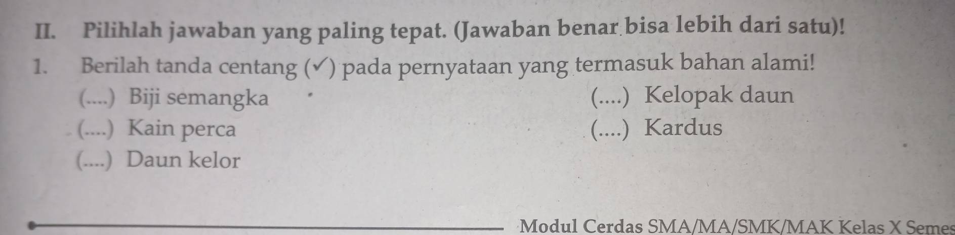 Pilihlah jawaban yang paling tepat. (Jawaban benar bisa lebih dari satu)!
1. Berilah tanda centang (✓) pada pernyataan yang termasuk bahan alami!
(....) Biji semangka (....) Kelopak daun
(....) Kain perca (....) Kardus
(....) Daun kelor
Modul Cerdas SMA/MA/SMK/MAK Kelas X Semes