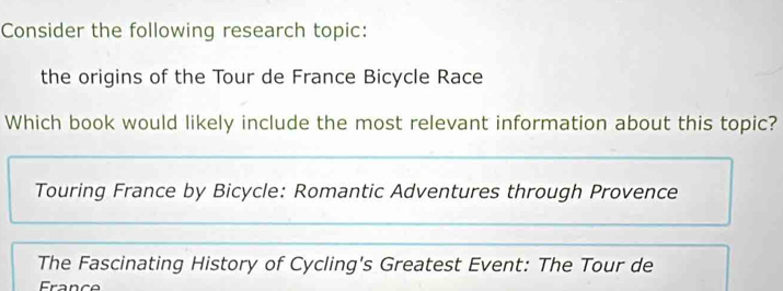 Consider the following research topic:
the origins of the Tour de France Bicycle Race
Which book would likely include the most relevant information about this topic?
Touring France by Bicycle: Romantic Adventures through Provence
The Fascinating History of Cycling's Greatest Event: The Tour de
France