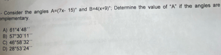 Consider the angles A=(7x-15)^circ  and B=4(x+9)^circ ; Determine the value of “ A ” if the angles are
omplementary.
A) 61°4'48''
B) 57°30°11''
C) 46°58'32''
D) 28°53'24''