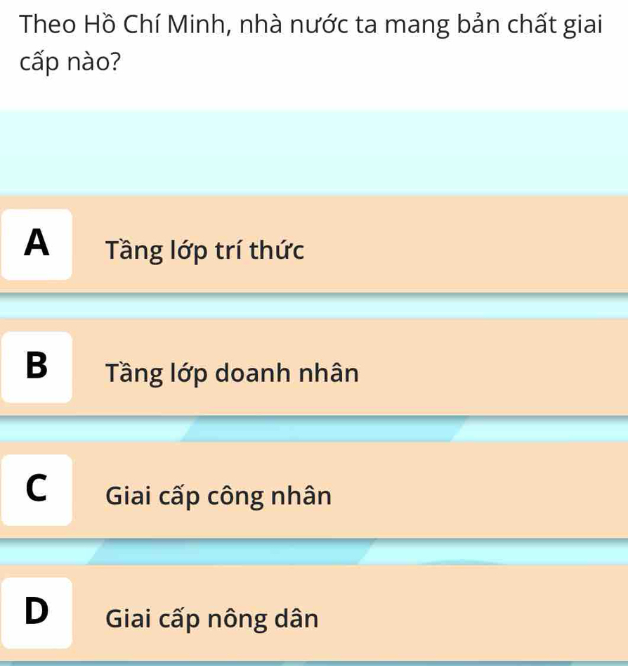 Theo Hồ Chí Minh, nhà nước ta mang bản chất giai
cấp nào?
A Tầng lớp trí thức
B Tầng lớp doanh nhân
C Giai cấp công nhân
D Giai cấp nông dân