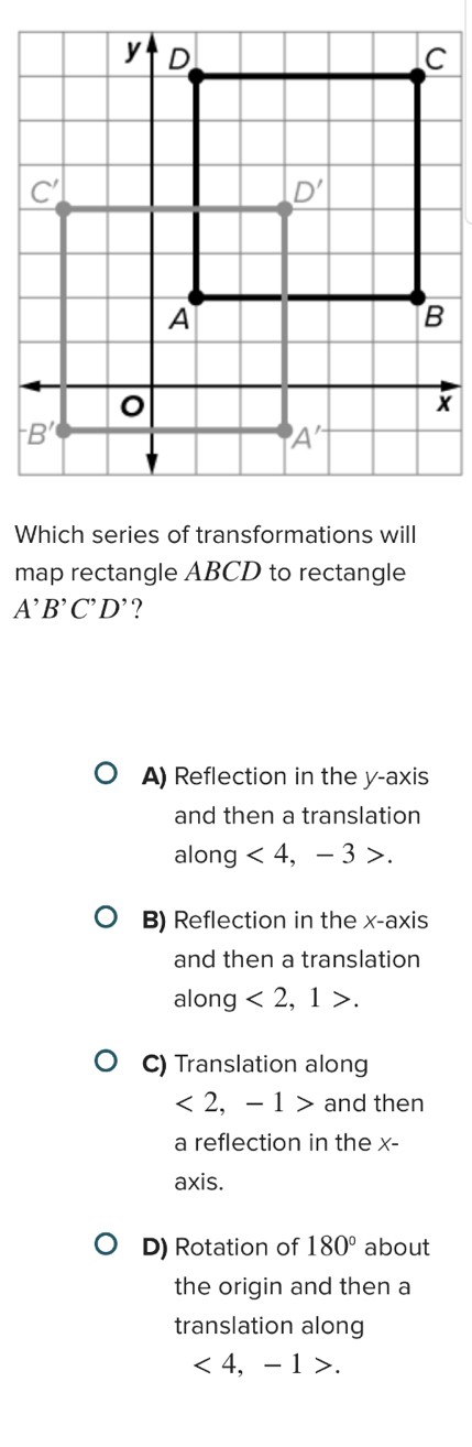 Which series of transformations will
map rectangle ABCD to rectangle
A^,B^,C^,D^, ?
A) Reflection in the y-axis
and then a translation
along <4</tex> , - 3 >.
B) Reflection in the x-axis
and then a translation
along <2,1>.
C) Translation along
<2,-1> and then
a reflection in the x-
axis.
D) Rotation of 180° about
the origin and then a
translation along
<4, -1>