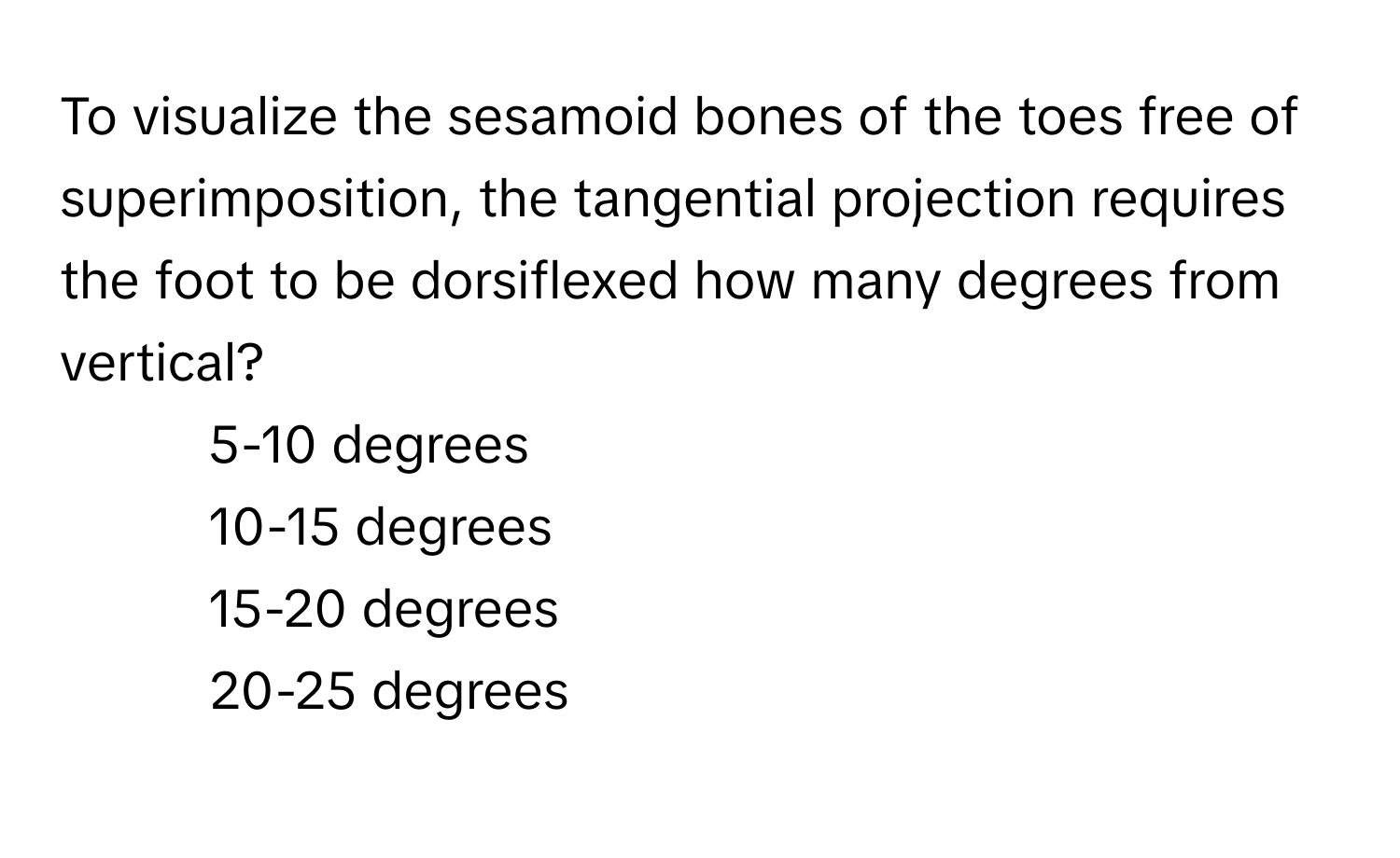 To visualize the sesamoid bones of the toes free of superimposition, the tangential projection requires the foot to be dorsiflexed how many degrees from vertical?

1) 5-10 degrees 
2) 10-15 degrees 
3) 15-20 degrees 
4) 20-25 degrees