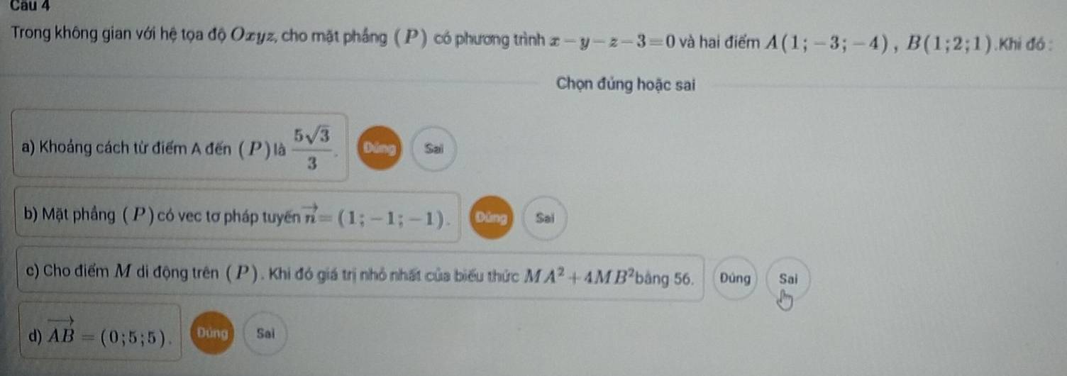 Cau 4 
Trong không gian với hệ tọa độ Oæyz, cho mặt phầng ( P) có phương trình x-y-z-3=0 và hai điểm A(1;-3;-4), B(1;2;1).Khi đó : 
Chọn đủng hoặc sai 
a) Khoảng cách từ điểm A đến ( P) là  5sqrt(3)/3 . Dáng Sai 
b) Mặt phầng ( P ) có vec tơ pháp tuyến vector n=(1;-1;-1). Dáng Sai 
c) Cho điểm M di động trên (P). Khi đó giá trị nhỏ nhất của biểu thức MA^2+4MB^2 bàng 56. Đúng Sai 
d) vector AB=(0;5;5). Đúng Sai