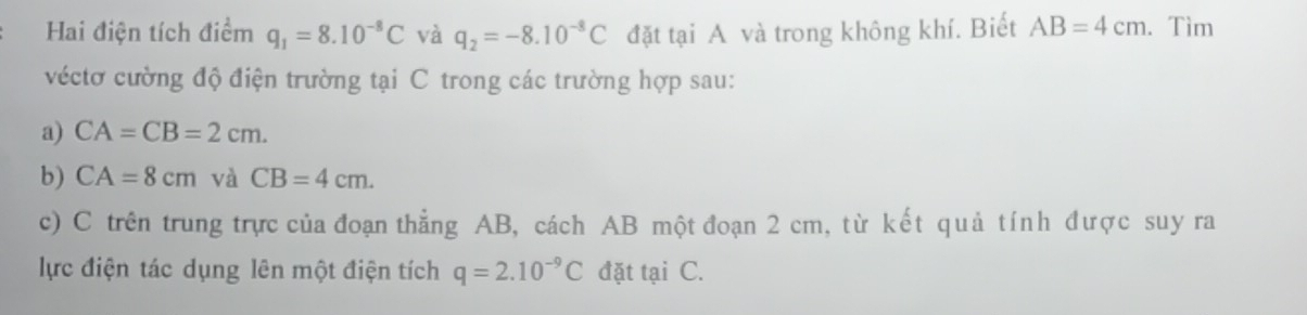 Hai điện tích điểm q_1=8.10^(-8)C và q_2=-8.10^(-8)C đặt tại A và trong không khí. Biết AB=4cm. Tìm 
véctơ cường độ điện trường tại C trong các trường hợp sau: 
a) CA=CB=2cm. 
b) CA=8cm và CB=4cm. 
c) C trên trung trực của đoạn thẳng AB, cách AB một đoạn 2 cm, từ kết quả tính được suy ra 
lực điện tác dụng lên một điện tích q=2.10^(-9)C đặt tại C.