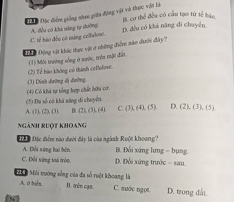 2010 Đặc điểm giống nhau giữa động vật và thực vật là
B. cơ thể đều có cấu tạo từ tế bảo.
A. đều có khả năng tự dưỡng. D. đều có khả năng dí chuyển.
C. tế bào đều có màng cellulose.
20 Động vật khác thực vật ở những điểm nào dưới đây?
(1) Môi trường sống ở nước, trên mặt đất.
(2) Tế bào không có thành cellulose.
(3) Dinh dưỡng dị dưỡng.
(4) Có khả tự tổng hợp chất hữu cơ.
(5) Đa số có khả năng di chuyển.
A. (1), (2), (3). B. (2), (3), (4). C. (3), (4), (5). D. (2), (3), (5).
ngành ruột khoang
2000 Đặc điểm nào dưới đây là của ngành Ruột khoang?
A. Đối xứng hai bên. B. Đối xứng lưng - bụng.
C. Đối xứng toả tròn. D. Đối xứng trước - sau.
224: Môi trường sống của đa số ruột khoang là
A. ở biển. B. trên cạn. C. nước ngọt. D. trong đất.
56