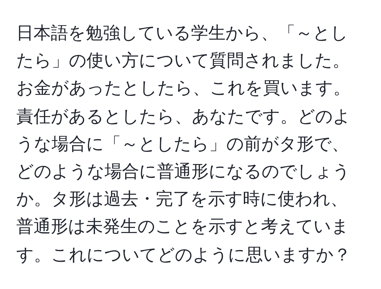 日本語を勉強している学生から、「～としたら」の使い方について質問されました。お金があったとしたら、これを買います。責任があるとしたら、あなたです。どのような場合に「～としたら」の前がタ形で、どのような場合に普通形になるのでしょうか。タ形は過去・完了を示す時に使われ、普通形は未発生のことを示すと考えています。これについてどのように思いますか？