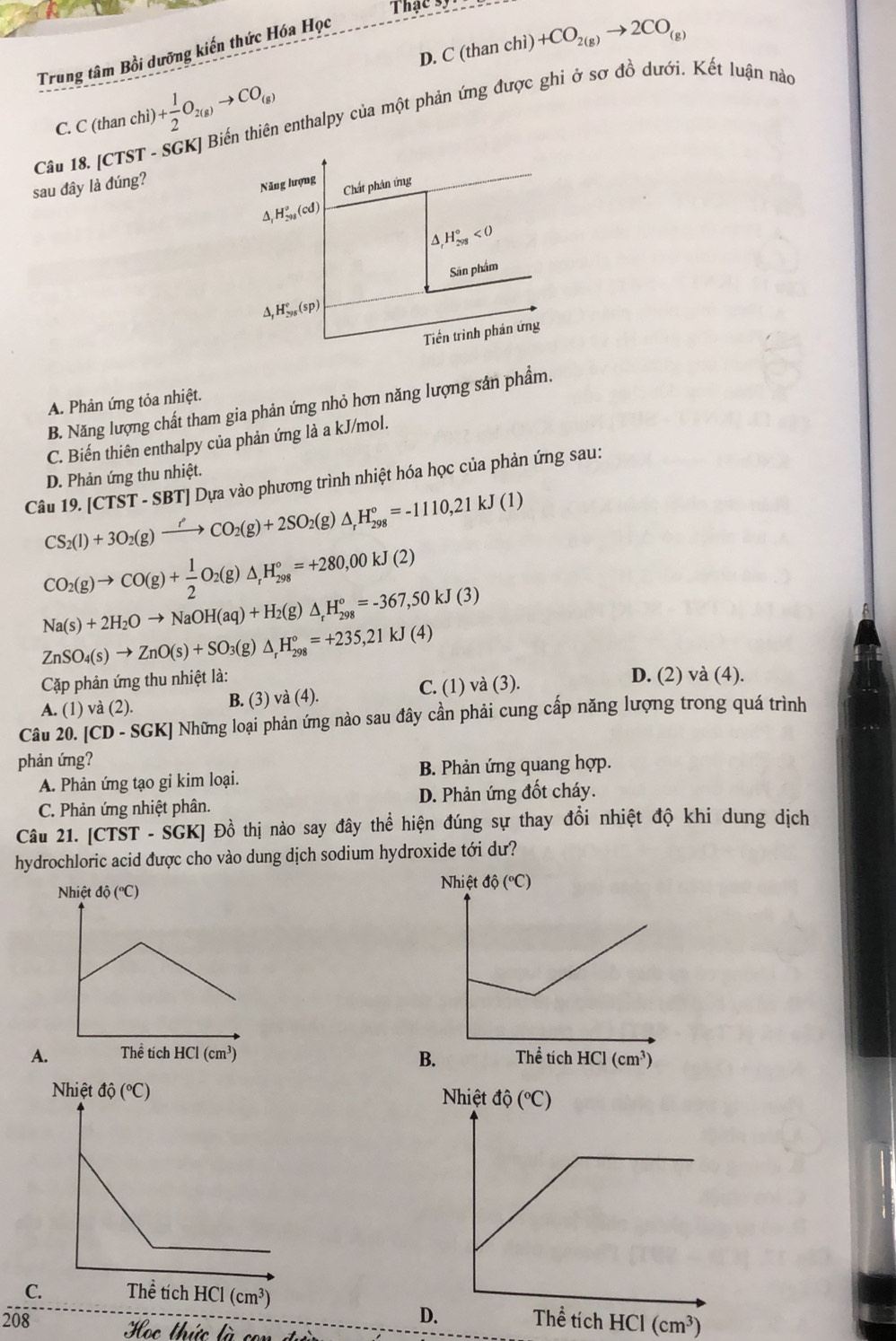 That
D. C (than chì) +CO_2(g)to 2CO_(g)
Trung tâm Bồi dưỡng kiến thức Hóa Học
C. C (than chi) )+ 1/2 O_2(g)to CO_(g) enthalpy của một phản ứng được ghi ở sơ đồ dưới. Kết luận nào
Câu 18. [CTST -
sau đây là đúng?
Năng lượng Chất phân ứng
H_(298)°(cd)
△ _rH_(298)°<0</tex>
Sân phẩm
△ _1H_(298)°(sp)
Tiền trình phản ứng
A. Phản ứng tỏa nhiệt.
B. Năng lượng chất tham gia phản ứng nhỏ hơn năng lượng sản phầm.
C. Biến thiên enthalpy của phản ứng là a kJ/mol.
D. Phản ứng thu nhiệt.
Câu 19. IC TST - SBT] Dựa vào phương trình nhiệt hóa học của phản ứng sau:
CS_2(l)+3O_2(g)xrightarrow rho CO_2(g)+2SO_2(g) △ _rH_(298)°=-1110,21kJ(1)
CO_2(g)to CO(g)+ 1/2 O_2(g)△ _,H_(298)°=+280,00kJ(2)
Na(s)+2H_2Oto NaOH(aq)+H_2(g)△ _rH_(298)°=-367,50kJ(3)
ZnSO_4(s)to ZnO(s)+SO_3(g)△ _rH_(298)°=+235,21kJ(4)
Cặp phản ứng thu nhiệt là:
A. (1) và (2). B. (3) và (4). C. (1) và (3).
D. (2) và (4).
Câu 20. [CD-SGK] Những loại phản ứng nào sau đây cần phải cung cấp năng lượng trong quá trình
phản ứng?
A. Phản ứng tạo gi kim loại. B. Phản ứng quang hợp.
C. Phản ứng nhiệt phân. D. Phản ứng đốt cháy.
Câu 21. [CTST - SGK] Đồ thị nào say đây thể hiện đúng sự thay đổi nhiệt độ khi dung dịch
hydrochloric acid được cho vào dung dịch sodium hydroxide tới dư?
A 
C.
208 HCI(cm^3)
Học thức là con dủ