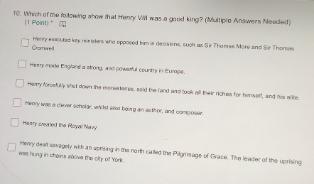 Which of the following show that Henry VIII was a good king? (Multiple Answers Needed)
(1 Point) " □
Herry executed key ministers who opposed him in decisions, such as Sir Thomas More and Sir Thomas
Cromwell.
Henry made England a strong, and powerful country in Europe
Henry forcefully shut down the monasteries, soid the land and took all their riches for himself, and his elite.
Henry was a clever scholar, whilst also being an author, and composer.
Herry created the Royal Navy
Henry dealt savagely with an uprising in the north called the Pilgrimage of Grace. The leader of the uprising
was hung in chains above the city of York.