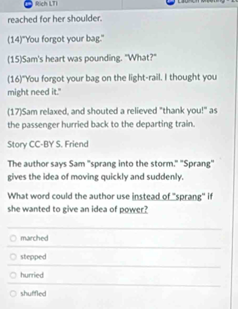 Rich LTI
reached for her shoulder.
(14)"You forgot your bag."
(15)Sam's heart was pounding. "What?"
(16)"You forgot your bag on the light-rail. I thought you
might need it."
(17)Sam relaxed, and shouted a relieved "thank you!" as
the passenger hurried back to the departing train.
Story CC-BY S. Friend
The author says Sam "sprang into the storm." "Sprang"
gives the idea of moving quickly and suddenly.
What word could the author use instead of "sprang" if
she wanted to give an idea of power?
marched
stepped
hurried
shuffled