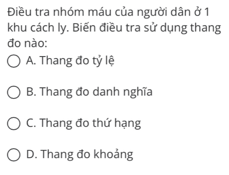 Điều tra nhóm máu của người dân ở 1
khu cách ly. Biến điều tra sử dụng thang
đo nào:
A. Thang đo tỷ lệ
B. Thang đo danh nghĩa
C. Thang đo thứ hạng
D. Thang đo khoảng