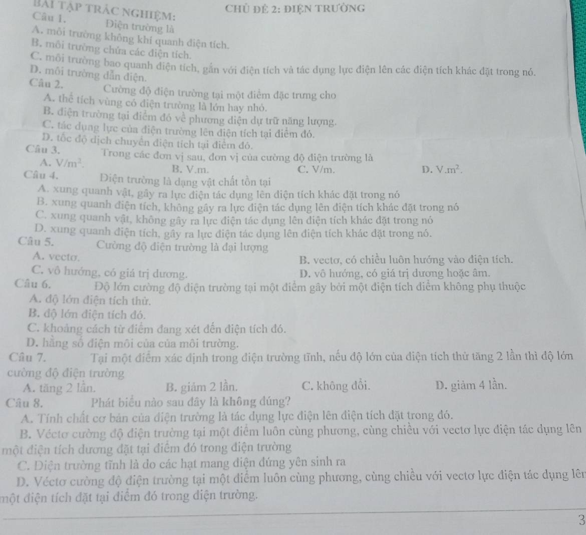 Chủ đẻ 2: đIệN tRườNG
Bài tập trác nghiệm:
Câu 1. Điện trường là
A. mỗi trường không khí quanh điện tích.
B. môi trường chứa các điện tích.
C. môi trường bao quanh điện tích, gắn với điện tích và tác dụng lực điện lên các điện tích khác đặt trong nó.
D. môi trường dẫn điện.
Câu 2. Cường độ điện trường tại một điểm đặc trưng cho
A. thể tích vùng có điện trường là lớn hay nhỏ.
B. điện trường tại điểm đó về phương diện dự trữ năng lượng.
C. tác dụng lực của điện trường lên điện tích tại điễm đó.
D. tốc độ dịch chuyển điện tích tại điểm đỏ.
Câu 3. Trong các đơn vị sau, đơn vị của cường độ điện trường là
A. V/m^2. B. V.m. C. V/m. D. V.m^2.
Câu 4. Diện trường là dạng vật chất tồn tại
A. xung quanh vật, gây ra lực điện tác dụng lên điện tích khác đặt trong nó
B. xung quanh điện tích, không gây ra lực điện tác dụng lên điện tích khác đặt trong nó
C. xung quanh vật, không gây ra lực điện tác dụng lên diện tích khác đặt trong nó
D. xung quanh điện tích, gây ra lực điện tác dụng lên điện tích khác đặt trong nó.
Câu 5.  Cường độ điện trường là đại lượng
A. vecto. B. vectơ, có chiều luôn hướng vào điện tích.
C. vô hướng, có giá trị dương. D. vô hướng, có giá trị dương hoặc âm.
Câu 6. Độ lớn cường độ điện trường tại một điểm gây bởi một điện tích điểm không phụ thuộc
A. độ lớn điện tích thử.
B. độ lớn điện tích đó.
C. khoảng cách từ điểm đang xét đến điện tích đó.
D. hằng số điện môi của của môi trường.
Câu 7. Tại một điểm xác định trong điện trường tĩnh, nếu độ lớn của điện tích thử tăng 2 lần thì độ lớn
cường độ điện trường
A. tăng 2 lần. B. giảm 2 lần. C. không đổi. D. giảm 4 lần.
Câu 8. Phát biểu nào sau đây là không đúng?
A. Tính chất cơ bản của điện trường là tác dụng lực điện lên điện tích đặt trong đó.
B. Véctơ cường độ điện trường tại một điểm luôn cùng phương, cùng chiều với vectơ lực điện tác dụng lên
một điện tích dương đặt tại điểm đó trong điện trường
C. Diện trường tĩnh là do các hạt mang điện đứng yên sinh ra
D. Véctơ cường độ điện trường tại một điểm luôn cùng phương, cùng chiều với vectơ lực điện tác dụng lên
điột điện tích đặt tại điểm đó trong điện trường.
3
