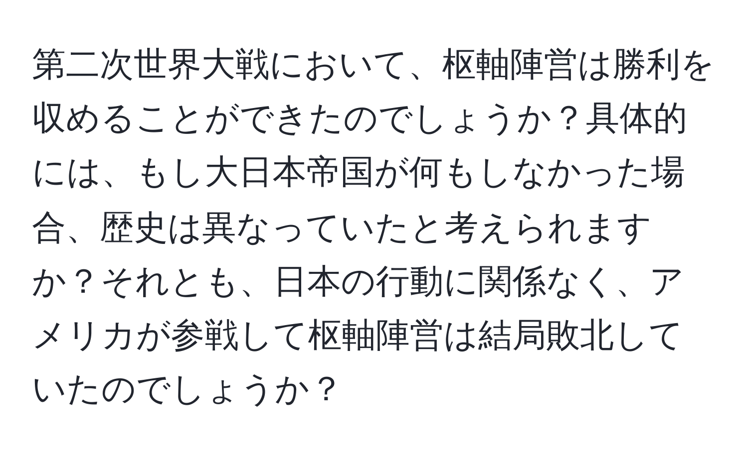 第二次世界大戦において、枢軸陣営は勝利を収めることができたのでしょうか？具体的には、もし大日本帝国が何もしなかった場合、歴史は異なっていたと考えられますか？それとも、日本の行動に関係なく、アメリカが参戦して枢軸陣営は結局敗北していたのでしょうか？