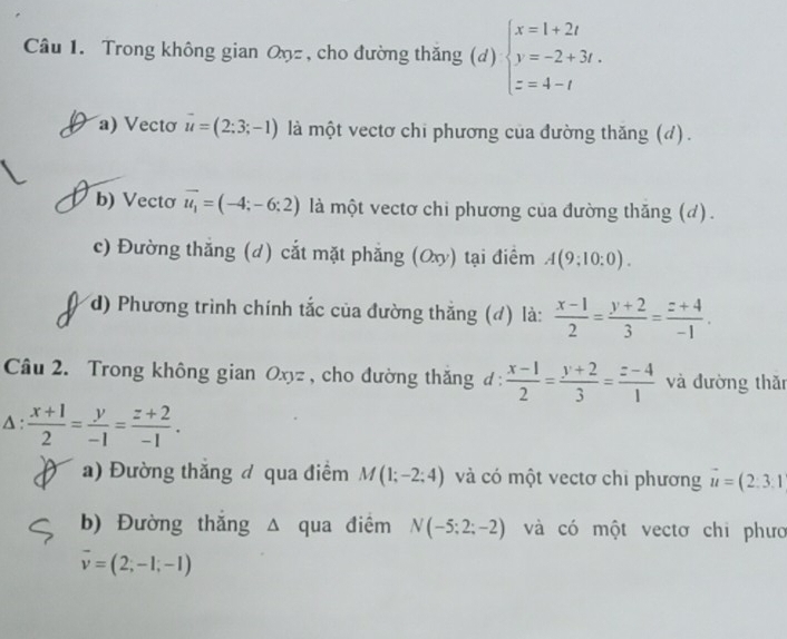 Trong không gian Oŋz , cho đường thăng (d) beginarrayl x=1+2t y=-2+3t. z=4-tendarray.
a) Vectơ vector u=(2:3;-1) là một vectơ chi phương của đường thăng (đ). 
b) Vectơ vector u_1=(-4;-6;2) là một vectơ chi phương của đường thăng (d). 
c) Đường thắng (d) cắt mặt phẳng (Ox) tại điểm A(9;10:0). 
d) Phương trình chính tắc của đường thắng (đ) là:  (x-1)/2 = (y+2)/3 = (z+4)/-1 . 
Câu 2. Trong không gian Oxyz, cho đường thắng đ :  (x-1)/2 = (y+2)/3 = (z-4)/1  và đường thǎn 
Δ :  (x+1)/2 = y/-1 = (z+2)/-1 . 
a) Đường thăng đ qua điểm M(1;-2;4) và có một vectơ chi phương vector u=(2.3.1
b) Đường thắng Δ qua điểm N(-5;2;-2) và có một vectơ chi phưo
overline v=(2;-1;-1)