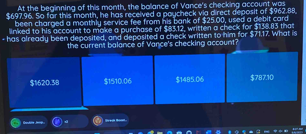 At the beginning of this month, the balance of Vance's checking account was
$697.96. So far this month, he has received a paycheck via direct deposit of $962.88,
been charged a monthly service fee from his bank of $25.00, used a debit card
linked to his account to make a purchase of $83.12, written a check for $138.83 that
- has already been deposited, and deposited a check written to him for $71.17. What is
the current balance of Vance's checking account?
$1620.38 $1510.06 $1485.06 $787.10
Double Jeop... x2 Streak Boost..
8:27 AM
ENG 9/8/2023