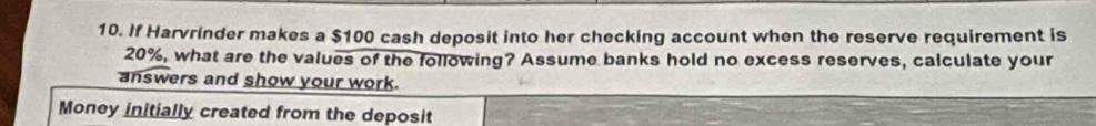 If Harvrinder makes a $100 cash deposit into her checking account when the reserve requirement is
20%, what are the values of the following? Assume banks hold no excess reserves, calculate your 
answers and show your work. 
Money initially created from the deposit