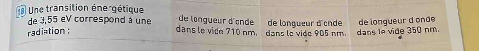 Une transition énergétique 
de longueur d'onde de longueur d’onde de longueur d'onde 
de 3,55 eV correspond à une dans le vide 710 nm. dans le vide 905 nm. 
radiation : dans le vide 350 nm.