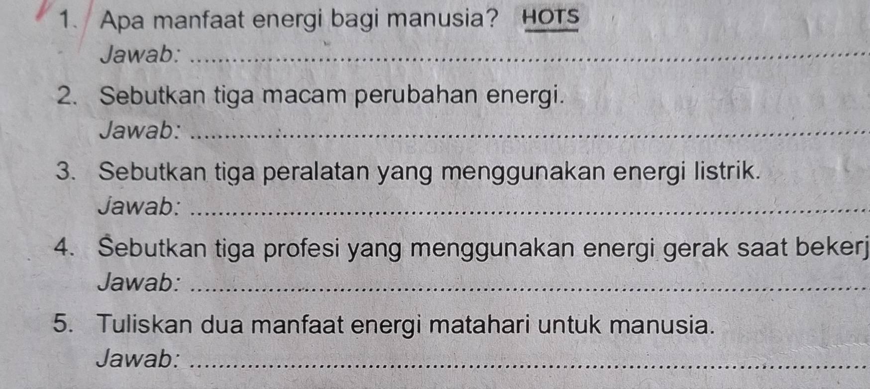 Apa manfaat energi bagi manusia? HOTs 
Jawab:_ 
2. Sebutkan tiga macam perubahan energi. 
Jawab:_ 
3. Sebutkan tiga peralatan yang menggunakan energi listrik. 
Jawab:_ 
4. Šebutkan tiga profesi yang menggunakan energi gerak saat bekerj 
Jawab:_ 
5. Tuliskan dua manfaat energi matahari untuk manusia. 
Jawab:_