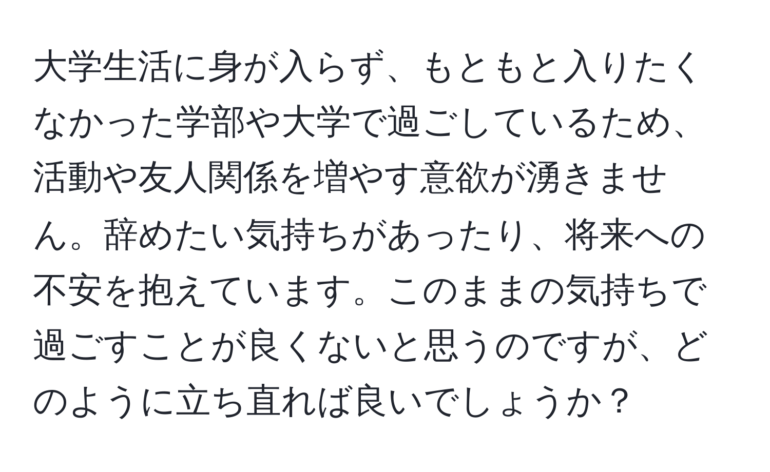 大学生活に身が入らず、もともと入りたくなかった学部や大学で過ごしているため、活動や友人関係を増やす意欲が湧きません。辞めたい気持ちがあったり、将来への不安を抱えています。このままの気持ちで過ごすことが良くないと思うのですが、どのように立ち直れば良いでしょうか？