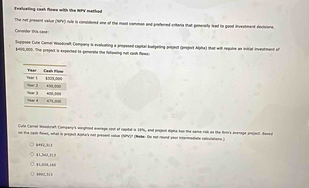 Evaluating cash flows with the NPV method
The net present value (NPV) rule is considered one of the most common and preferred criteria that generally lead to good investment decisions.
Consider this case:
Suppose Cute Camel Woodcraft Company is evaluating a proposed capital budgeting project (project Alpha) that will require an Initial investment of
$400,000. The project is expected to generate the following net cash flows:
Cute Camel Woodcraft Company's weighted average cost of capital is 10%, and project Alpha has the same risk as the firm's average project. Based
on the cash flows, what is project Alpha's net present value (NPV)? (Note: Do not round your intermediate calculations.)
$492,313
$1,342,313
$1,026,160
$892,313