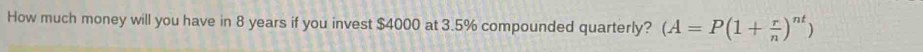 How much money will you have in 8 years if you invest $4000 at 3.5% compounded quarterly? (A=P(1+ r/n )^nt)