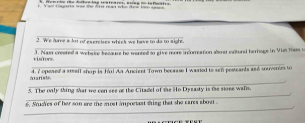 Newrite the following sentences, using to-infinitive. 
1. Yuri Ciagarin was the first man who flew into space. 
_ 
_ 
2. We have a lot of exercises which we have to do to night. 
_ 
_ 
visitors. 3. Nam created a website because he wanted to give more information about cultural heritage in Viet Nam to 
4. I opened a small shop in Hoi An Ancient Town because I wanted to sell postcards and souvenirs to 
_ 
tourists. 
5. The only thing that we can see at the Citadel of the Ho Dynasty is the stone walls. 
_. 
6. Studies of her son are the most important thing that she cares about . 
_. 
_