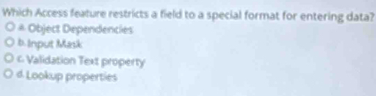 Which Access feature restricts a field to a special format for entering data?
# Object Dependencies
b. Input Mask
c Validation Text property
d. Lookup properties