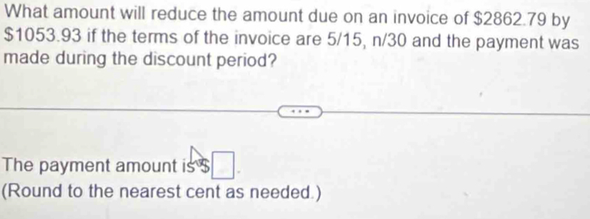 What amount will reduce the amount due on an invoice of $2862.79 by
$1053.93 if the terms of the invoice are 5/15, n/30 and the payment was 
made during the discount period? 
The payment amount is $
(Round to the nearest cent as needed.)