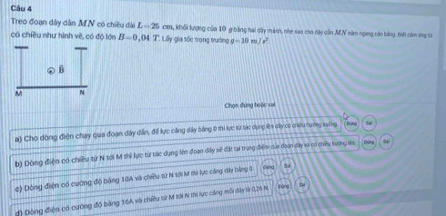 Treo đoạn dây dân M N có chiều dài L=25 cm m, khối lượng của 10 9 bằng hai dây mảnh, nhe sao cho đây dẫn MN năm ngang cán bằng. tiết cảm ứng sử 
có chiều như hình về, có độ lớn B=0 , ( T:LG y gia tốc trong trường g-10m/s^2
Chọn đứng hoặc sai 
a) Cho dòng điện chạy qua đoạn dây dân, để lực căng dây bằng 0 thi lực sừ tác dụng lên dây có ciu nượng xưếng 
b) Dòng điện có chiều từ N tới M thi lực từ tác dụng lên đoạn dây sẽ đặt tại trung điểm của đoan dây vo có chiêu tương lêm fóng S1
c) Dòng điện có cường độ băng 10A và chiều từ N tới M thì lực cáng dây bảng 0
đ) Dộng điện có cường độ băng 16A và chiều từ M tới N thì lực công mỗi dây là 0, 26 N füng