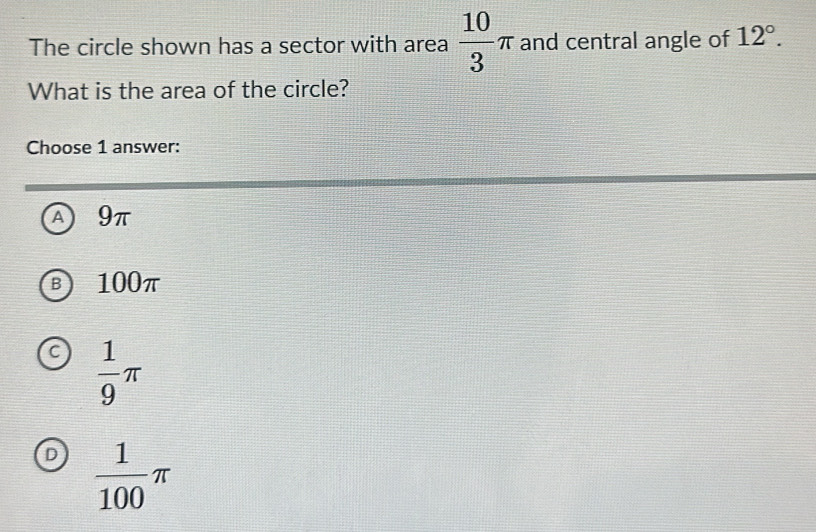 The circle shown has a sector with area  10/3 π and central angle of 12°. 
What is the area of the circle?
Choose 1 answer:
A 9π
B 100π
C  1/9 π
D  1/100 π