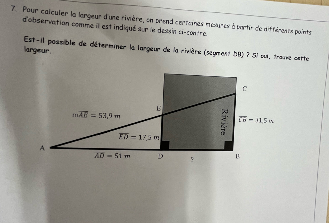 Pour calculer la largeur d'une rivière, on prend certaines mesures à partir de différents points
d'observation comme il est indiqué sur le dessin ci-contre.
largeur. Est-il possible de déterminer la largeur de la rivière (segment DB) ? Si oui, trouve cette