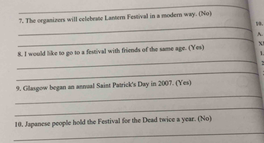 The organizers will celebrate Lantern Festival in a modern way. (No) 
_ 
10. 
_ 
A. 
X 
8. I would like to go to a festival with friends of the same age. (Yes) 
1. 
_ 
_ 
9. Glasgow began an annual Saint Patrick's Day in 2007. (Yes) 
_ 
_ 
10. Japanese people hold the Festival for the Dead twice a year. (No) 
_