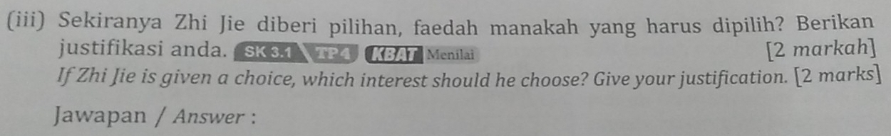 (iii) Sekiranya Zhi Jie diberi pilihan, faedah manakah yang harus dipilih? Berikan 
justifikasi anda.SK 31 TP4 KBAT Menilai [2 markah] 
If Zhi Jie is given a choice, which interest should he choose? Give your justification. [2 marks] 
Jawapan / Answer :