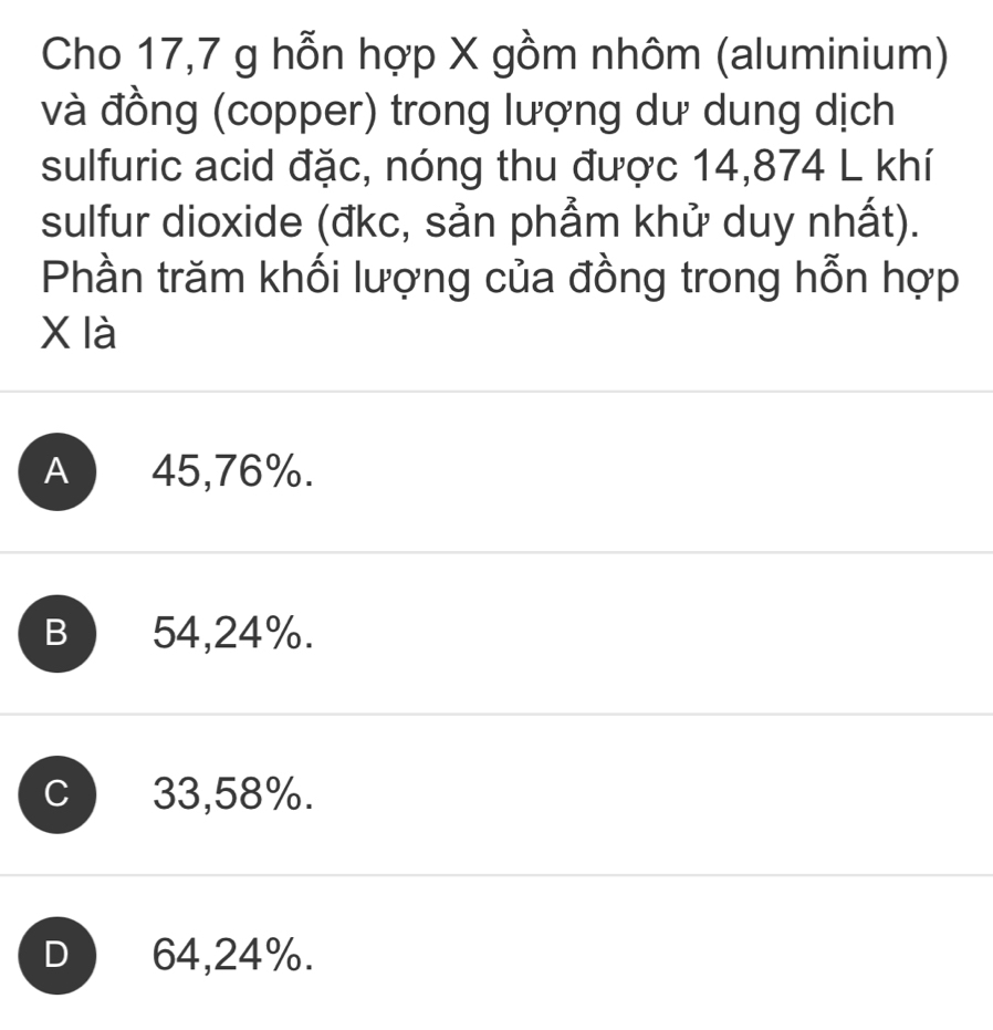 Cho 17,7 g hỗn hợp X gồm nhôm (aluminium)
và đồng (copper) trong lượng dư dung dịch
sulfuric acid đặc, nóng thu được 14,874 L khí
sulfur dioxide (đkc, sản phẩm khử duy nhất).
Phần trăm khối lượng của đồng trong hỗn hợp
X là
A 45,76%.
B) 54,24%.
C 33,58%.
D 64,24%.