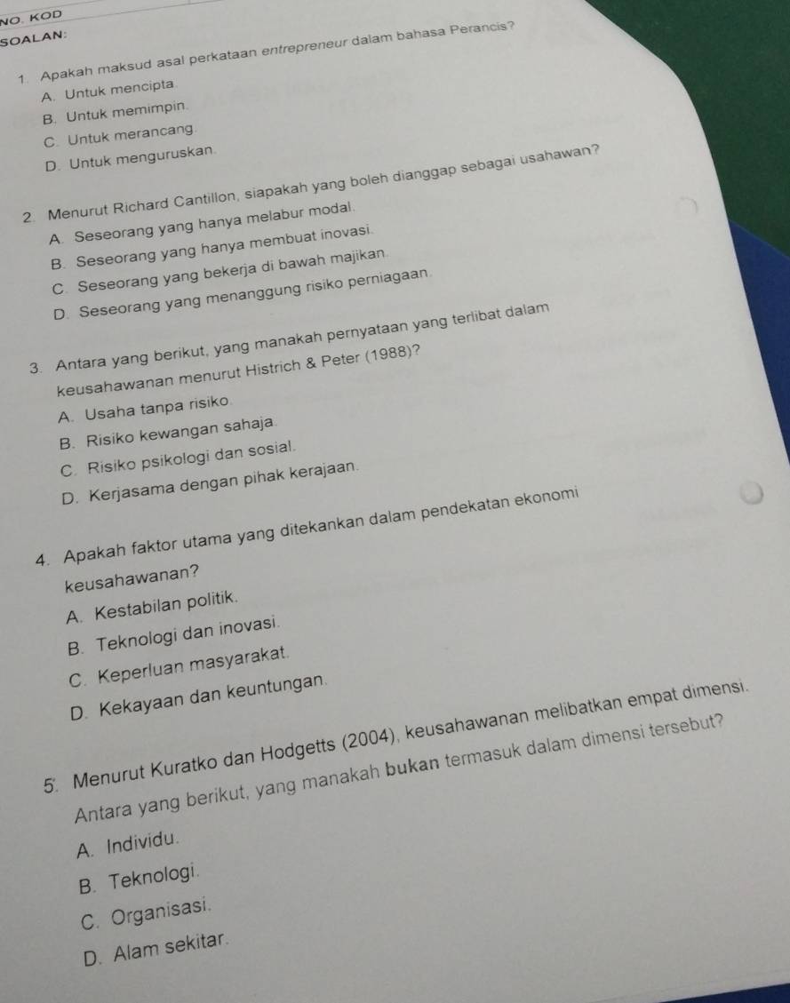 NÖ. KÖD
SOALAN:
1. Apakah maksud asal perkataan entrepreneur dalam bahasa Perancis?
A. Untuk mencipta
B. Untuk memimpin.
C. Untuk merancang.
D. Untuk menguruskan
2. Menurut Richard Cantillon, siapakah yang boleh dianggap sebagai usahawan?
A. Seseorang yang hanya melabur modal
B. Seseorang yang hanya membuat inovasi.
C. Seseorang yang bekerja di bawah majikan.
D. Seseorang yang menanggung risiko perniagaan
3. Antara yang berikut, yang manakah pernyataan yang terlibat dalam
keusahawanan menurut Histrich & Peter (1988)?
A. Usaha tanpa risiko
B. Risiko kewangan sahaja
C. Risiko psikologi dan sosial.
D. Kerjasama dengan pihak kerajaan.
4. Apakah faktor utama yang ditekankan dalam pendekatan ekonomi
keusahawanan?
A. Kestabilan politik.
B. Teknologi dan inovasi.
C. Keperluan masyarakat.
D. Kekayaan dan keuntungan.
5. Menurut Kuratko dan Hodgetts (2004), keusahawanan melibatkan empat dimensi.
Antara yang berikut, yang manakah bukan termasuk dalam dimensi tersebut?
A. Individu.
B. Teknologi.
C. Organisasi.
D. Alam sekitar.