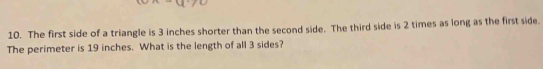 The first side of a triangle is 3 inches shorter than the second side. The third side is 2 times as long as the first side. 
The perimeter is 19 inches. What is the length of all 3 sides?