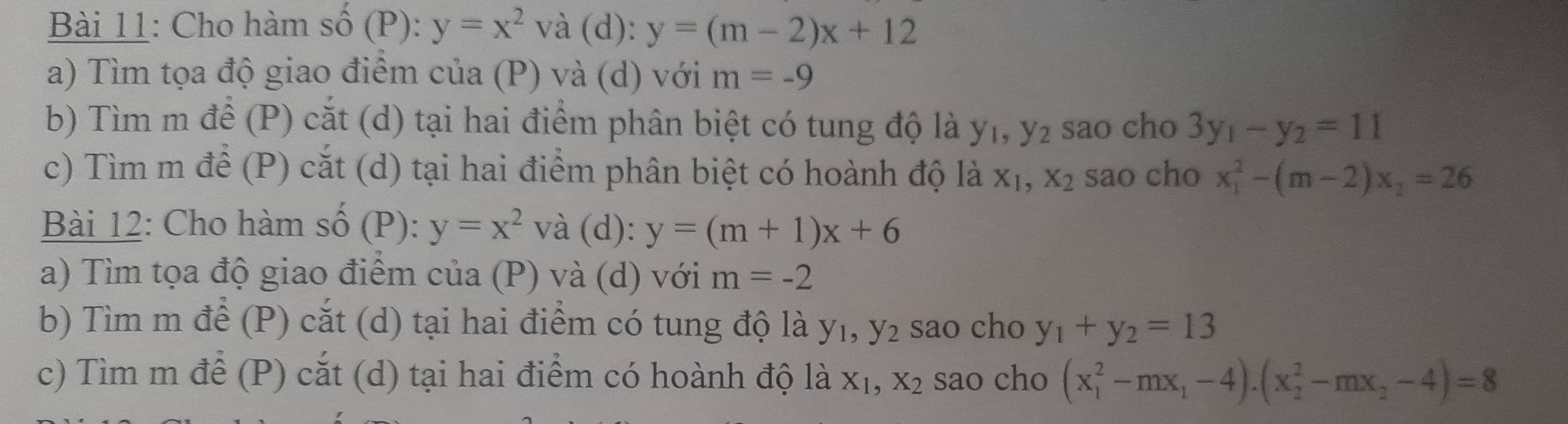 Cho hàm số (P): y=x^2va d _ % y=(m-2)x+12
a) Tìm tọa độ giao điểm của (P) và (d) với m=-9
b) Tìm m để (P) cắt (d) tại hai điểm phân biệt có tung độ là y_1, y_2 sao cho 3y_1-y_2=11
c) Tìm m để (P) cắt (d) tại hai điểm phân biệt có hoành độ là X_1, X_2 sao cho x_1^(2-(m-2)x_1)=26
Bài 12: Cho hàm số (P): y=x^2v à (d): y=(m+1)x+6
a) Tìm tọa độ giao điểm của (P) và (d) với m=-2
b) Tìm m để (P) cắt (d) tại hai điểm có tung độ là y_1, y_2 sao cho y_1+y_2=13
c) Tìm m để (P) cắt (d) tại hai điểm có hoành độ là X_1, X_2 sao cho (x_1^(2-mx_1)-4).(x_2^(2-mx_2)-4)=8